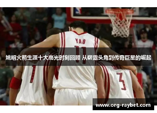 姚明火箭生涯十大高光时刻回顾 从崭露头角到传奇巨星的崛起